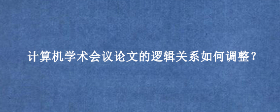 计算机学术会议论文的逻辑关系如何调整？