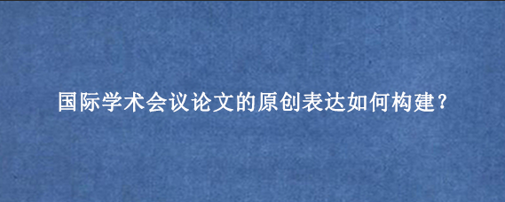 国际学术会议论文的原创表达如何构建？