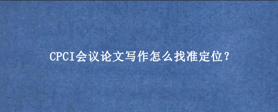 CPCI会议论文写作怎么找准定位？