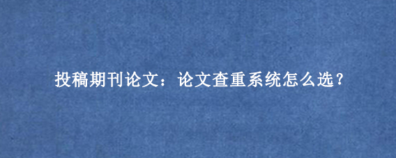 投稿期刊论文：论文查重系统怎么选？