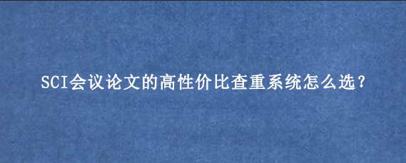 SCI会议论文的高性价比查重系统怎么选？