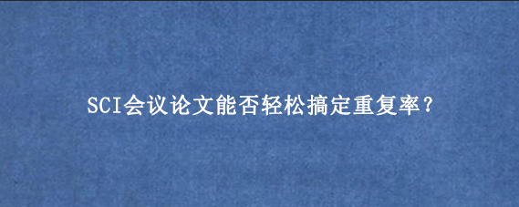SCI会议论文能否轻松搞定重复率？