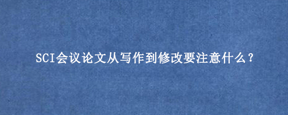 SCI会议论文从写作到修改要注意什么？