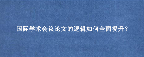 国际学术会议论文的逻辑如何全面提升？