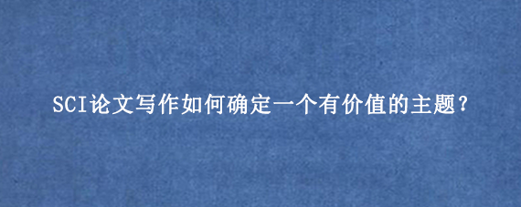 SCI论文写作如何确定一个有价值的主题？