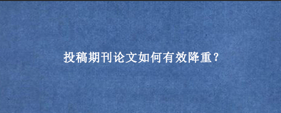 投稿期刊论文如何有效降重？