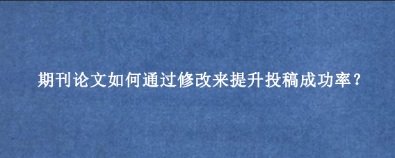 期刊论文如何通过修改来提升投稿成功率？