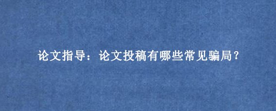 论文指导：论文投稿有哪些常见骗局？