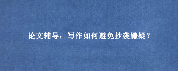 论文辅导：写作如何避免抄袭嫌疑？