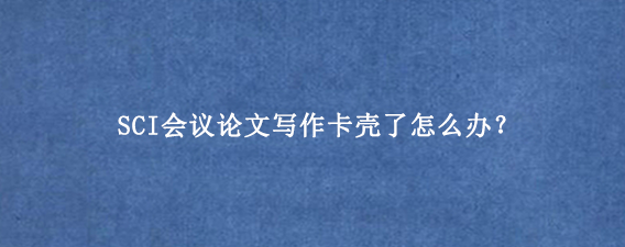 SCI会议论文写作卡壳了怎么办？