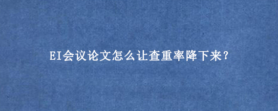 EI会议论文怎么让查重率降下来？