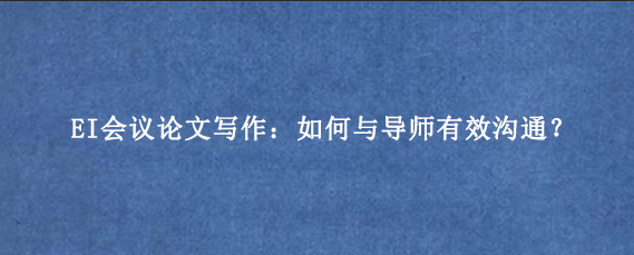 EI会议论文写作：如何与导师有效沟通？