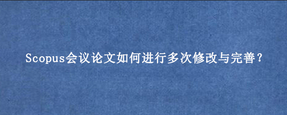 Scopus会议论文如何进行多次修改与完善？