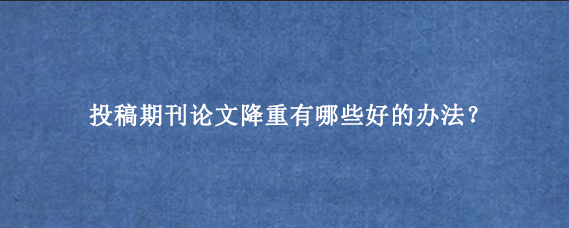 投稿期刊论文降重有哪些好的办法？