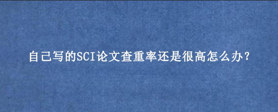 自己写的SCI论文查重率还是很高怎么办？