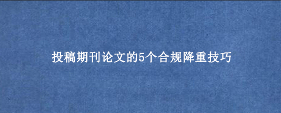 投稿期刊论文的5个合规降重技巧