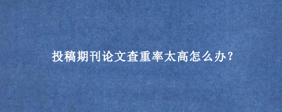 投稿期刊论文查重率太高怎么办？