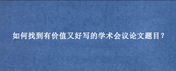 如何找到有价值又好写的学术会议论文题目？