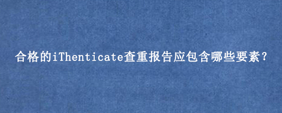 合格的iThenticate查重报告应包含哪些要素？