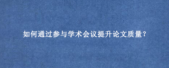 如何通过参与学术会议提升论文质量？