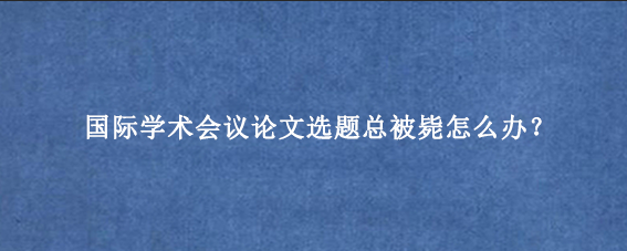 国际学术会议论文选题总被毙怎么办？