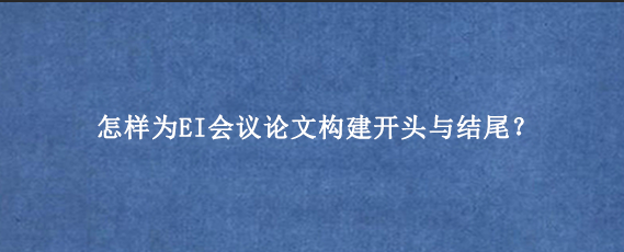 怎样为EI会议论文构建开头与结尾？