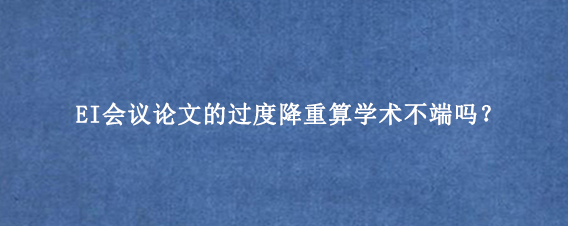 EI会议论文的过度降重算学术不端吗？