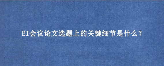 EI会议论文选题上的关键细节是什么？