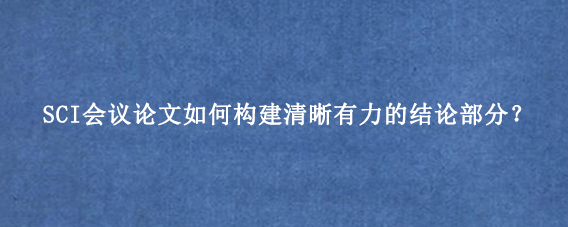 SCI会议论文如何构建清晰有力的结论部分？