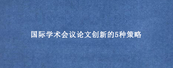 国际学术会议论文创新的5种策略