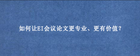 如何让EI会议论文更专业、更有价值？