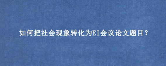 如何把社会现象转化为EI会议论文题目？
