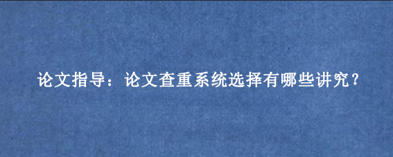 论文指导：论文查重系统选择有哪些讲究？