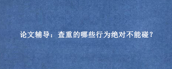 论文辅导：查重的哪些行为绝对不能碰？