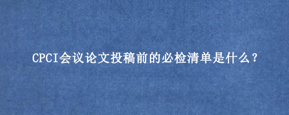CPCI会议论文投稿前的必检清单是什么？