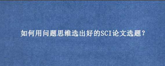 如何用问题思维选出好的SCI论文选题？