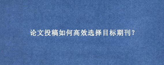 论文投稿如何高效选择目标期刊？