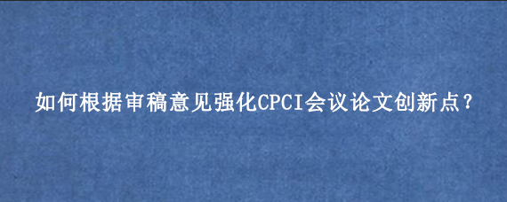 如何根据审稿意见强化CPCI会议论文创新点？