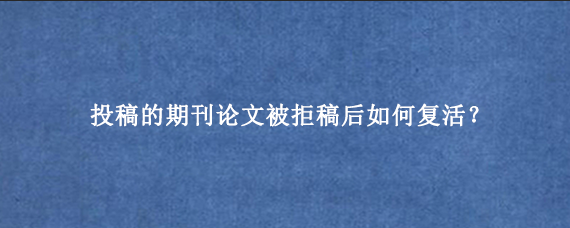 投稿的期刊论文被拒稿后如何复活？