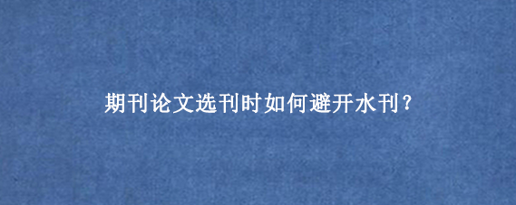 期刊论文选刊时如何避开水刊？