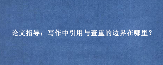 论文指导：写作中引用与查重的边界在哪里？