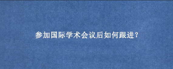 参加国际学术会议后如何跟进？