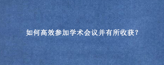 如何高效参加学术会议并有所收获？