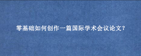 零基础如何创作一篇国际学术会议论文？