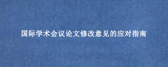 国际学术会议论文修改意见的应对指南