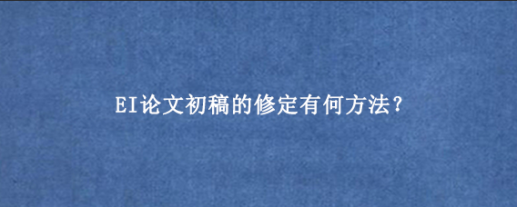EI论文初稿的修定有何方法？