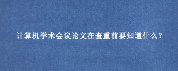 计算机学术会议论文在查重前要知道什么？