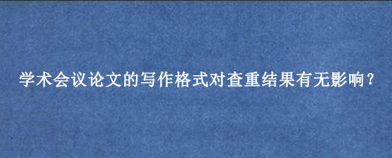 学术会议论文的写作格式对查重结果有无影响？