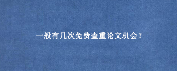 一般有几次免费查重论文机会？