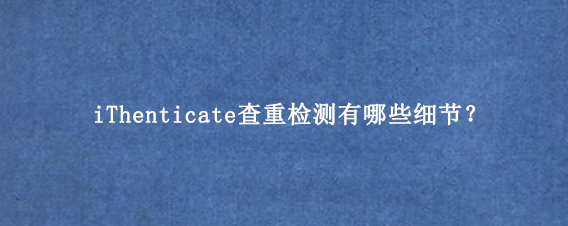 iThenticate查重检测有哪些细节？